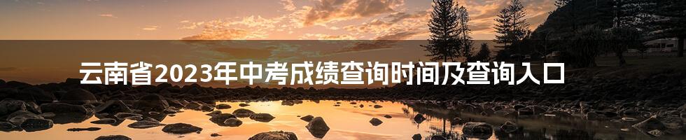 云南省2023年中考成绩查询时间及查询入口