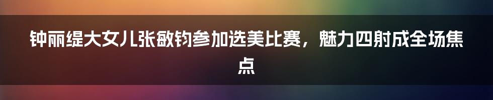 钟丽缇大女儿张敏钧参加选美比赛，魅力四射成全场焦点