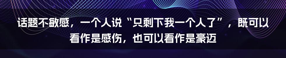 话题不敏感，一个人说“只剩下我一个人了”，既可以看作是感伤，也可以看作是豪迈