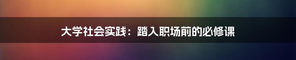 大学社会实践：踏入职场前的必修课