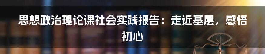 思想政治理论课社会实践报告：走近基层，感悟初心