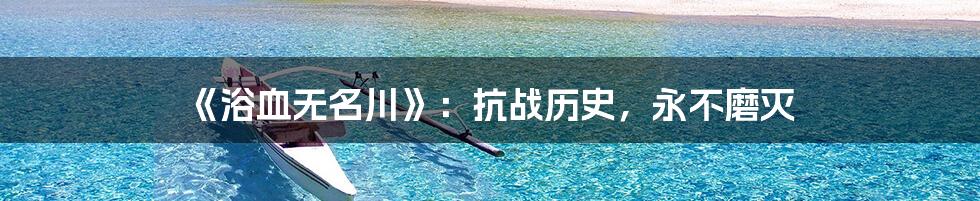 《浴血无名川》：抗战历史，永不磨灭