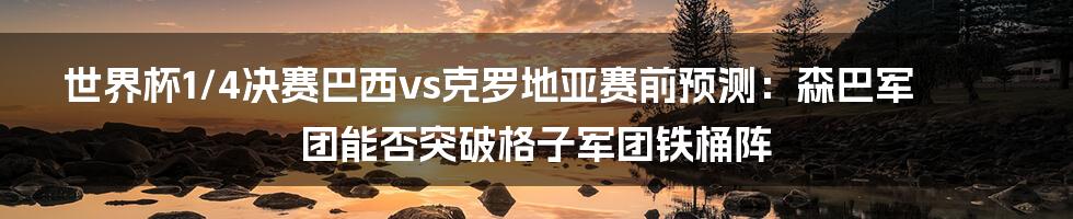 世界杯1/4决赛巴西vs克罗地亚赛前预测：森巴军团能否突破格子军团铁桶阵