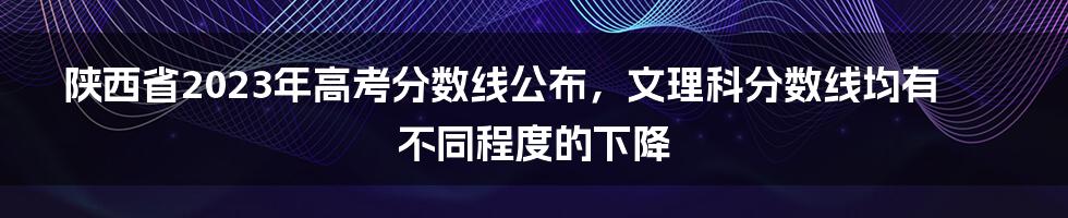 陕西省2023年高考分数线公布，文理科分数线均有不同程度的下降