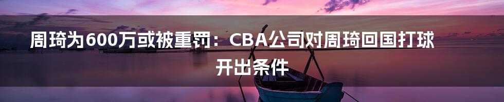 周琦为600万或被重罚：CBA公司对周琦回国打球开出条件