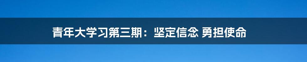 青年大学习第三期：坚定信念 勇担使命