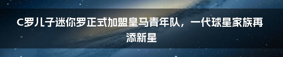 C罗儿子迷你罗正式加盟皇马青年队，一代球星家族再添新星