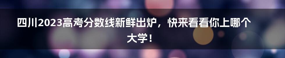 四川2023高考分数线新鲜出炉，快来看看你上哪个大学！