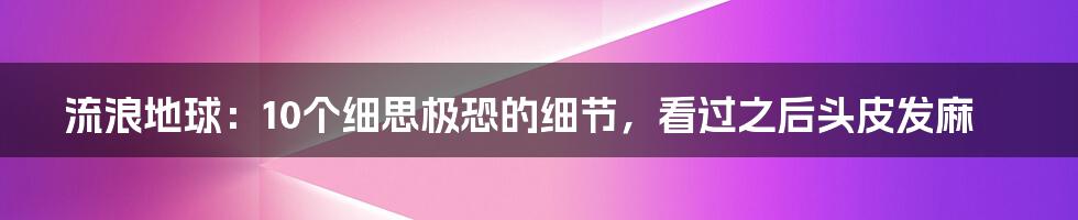 流浪地球：10个细思极恐的细节，看过之后头皮发麻