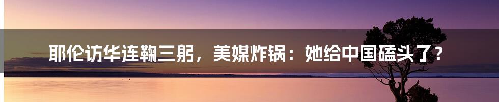 耶伦访华连鞠三躬，美媒炸锅：她给中国磕头了？