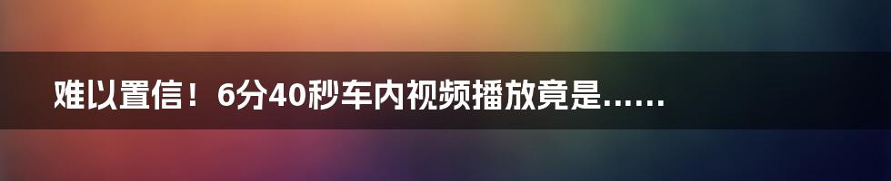 难以置信！6分40秒车内视频播放竟是......