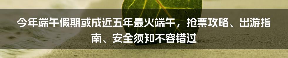 今年端午假期或成近五年最火端午，抢票攻略、出游指南、安全须知不容错过