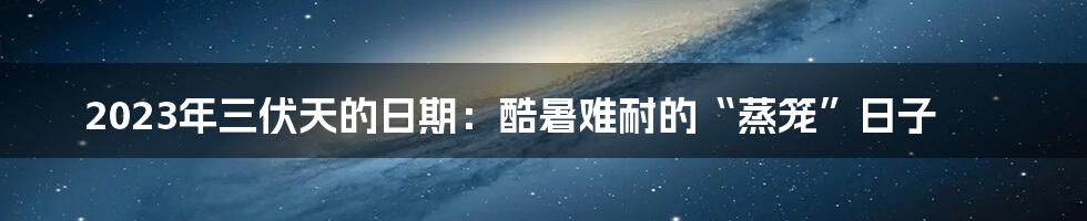 2023年三伏天的日期：酷暑难耐的“蒸笼”日子