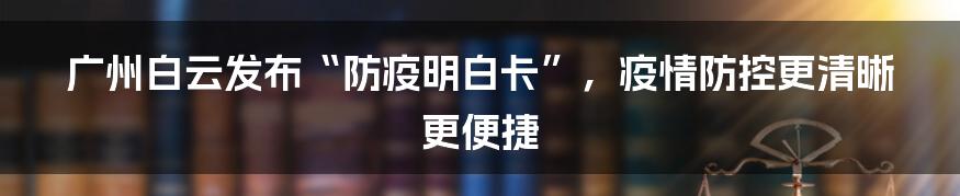 广州白云发布“防疫明白卡”，疫情防控更清晰更便捷