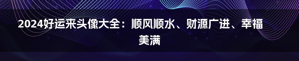 2024好运来头像大全：顺风顺水、财源广进、幸福美满