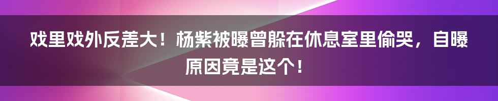 戏里戏外反差大！杨紫被曝曾躲在休息室里偷哭，自曝原因竟是这个！