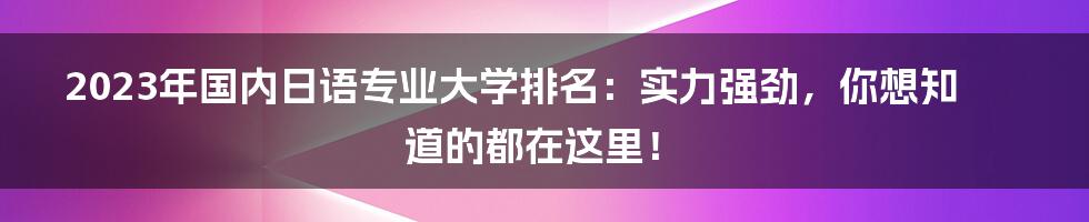 2023年国内日语专业大学排名：实力强劲，你想知道的都在这里！