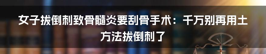 女子拔倒刺致骨髓炎要刮骨手术：千万别再用土方法拔倒刺了