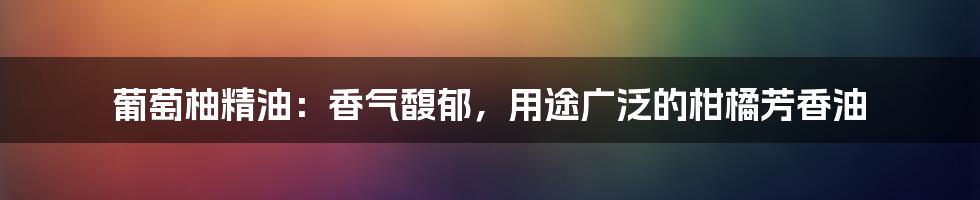 葡萄柚精油：香气馥郁，用途广泛的柑橘芳香油