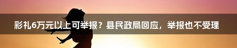 彩礼6万元以上可举报？县民政局回应，举报也不受理