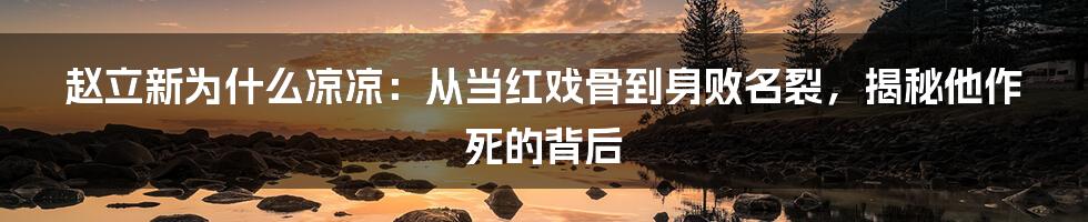 赵立新为什么凉凉：从当红戏骨到身败名裂，揭秘他作死的背后