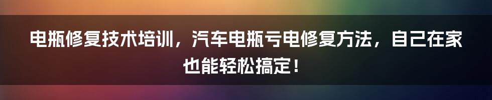 电瓶修复技术培训，汽车电瓶亏电修复方法，自己在家也能轻松搞定！