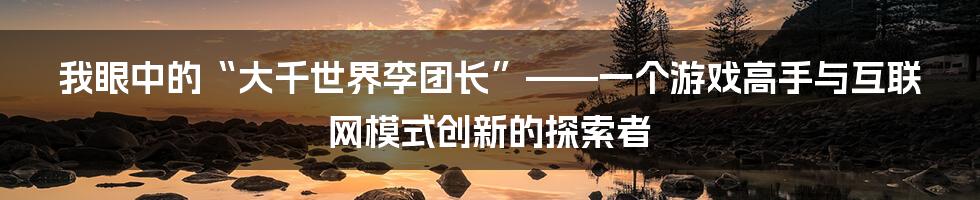 我眼中的“大千世界李团长”——一个游戏高手与互联网模式创新的探索者