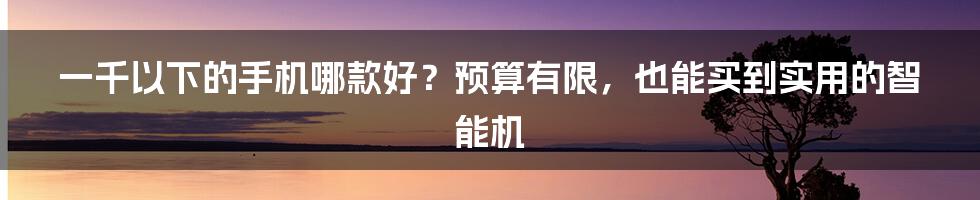 一千以下的手机哪款好？预算有限，也能买到实用的智能机