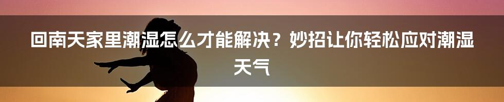 回南天家里潮湿怎么才能解决？妙招让你轻松应对潮湿天气