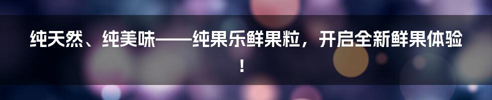 纯天然、纯美味——纯果乐鲜果粒，开启全新鲜果体验！