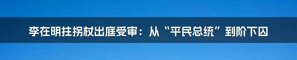 李在明拄拐杖出庭受审：从“平民总统”到阶下囚