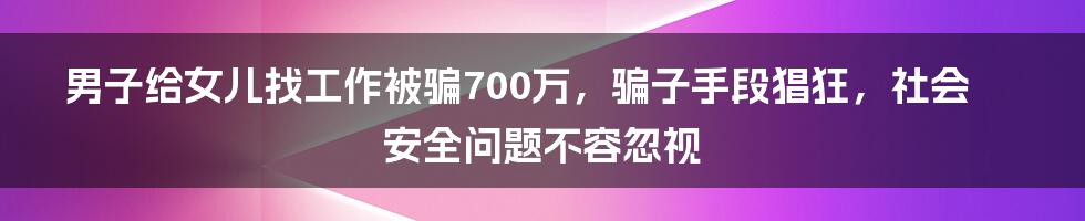 男子给女儿找工作被骗700万，骗子手段猖狂，社会安全问题不容忽视