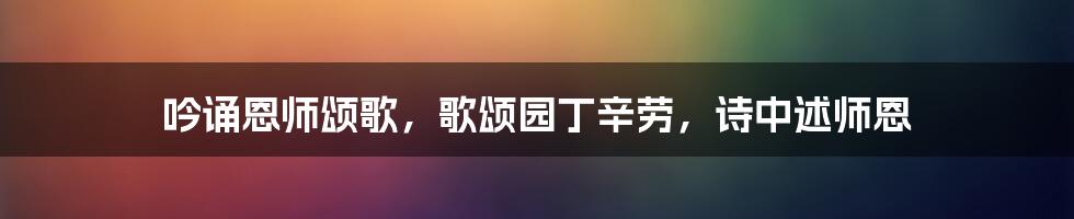 吟诵恩师颂歌，歌颂园丁辛劳，诗中述师恩