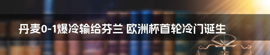 丹麦0-1爆冷输给芬兰 欧洲杯首轮冷门诞生