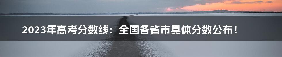 2023年高考分数线：全国各省市具体分数公布！