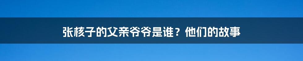 张核子的父亲爷爷是谁？他们的故事