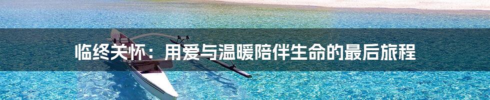 临终关怀：用爱与温暖陪伴生命的最后旅程