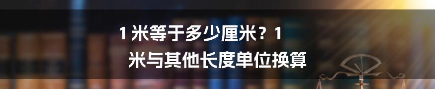 1 米等于多少厘米？1 米与其他长度单位换算