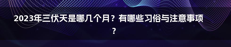 2023年三伏天是哪几个月？有哪些习俗与注意事项？