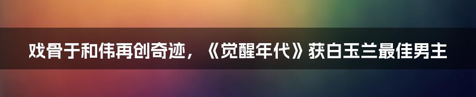 戏骨于和伟再创奇迹，《觉醒年代》获白玉兰最佳男主