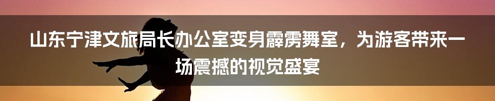 山东宁津文旅局长办公室变身霹雳舞室，为游客带来一场震撼的视觉盛宴