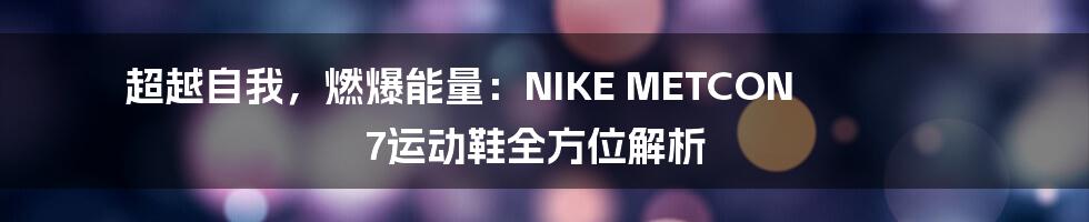 超越自我，燃爆能量：NIKE METCON 7运动鞋全方位解析