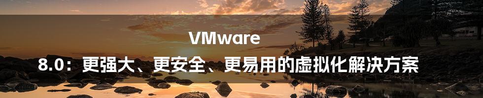 VMware 8.0：更强大、更安全、更易用的虚拟化解决方案