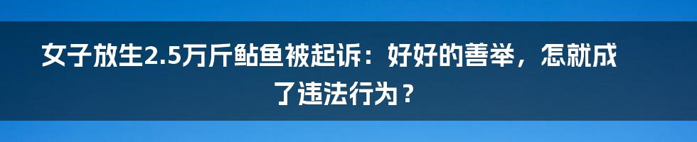 女子放生2.5万斤鲇鱼被起诉：好好的善举，怎就成了违法行为？