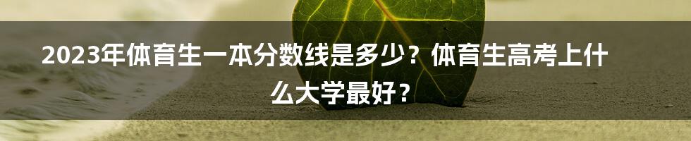 2023年体育生一本分数线是多少？体育生高考上什么大学最好？