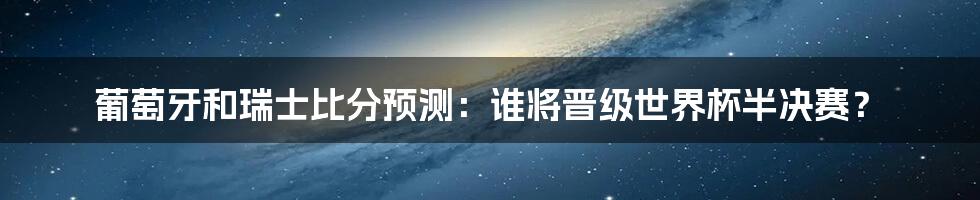 葡萄牙和瑞士比分预测：谁将晋级世界杯半决赛？