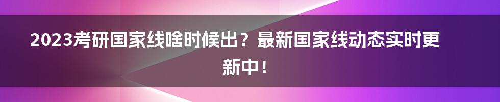 2023考研国家线啥时候出？最新国家线动态实时更新中！