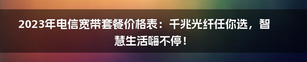 2023年电信宽带套餐价格表：千兆光纤任你选，智慧生活嗨不停！