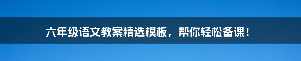 六年级语文教案精选模板，帮你轻松备课！