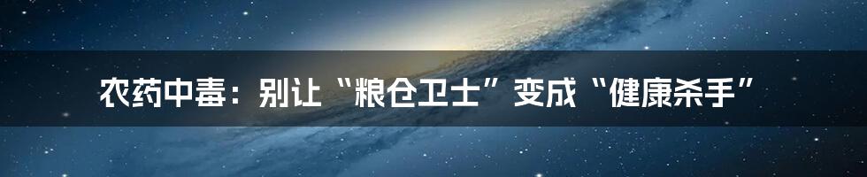 农药中毒：别让“粮仓卫士”变成“健康杀手”